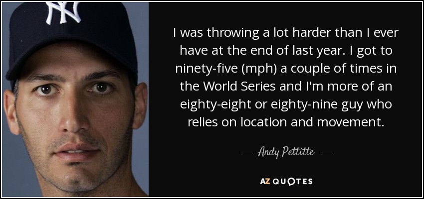 I was throwing a lot harder than I ever have at the end of last year. I got to ninety-five (mph) a couple of times in the World Series and I'm more of an eighty-eight or eighty-nine guy who relies on location and movement. - Andy Pettitte