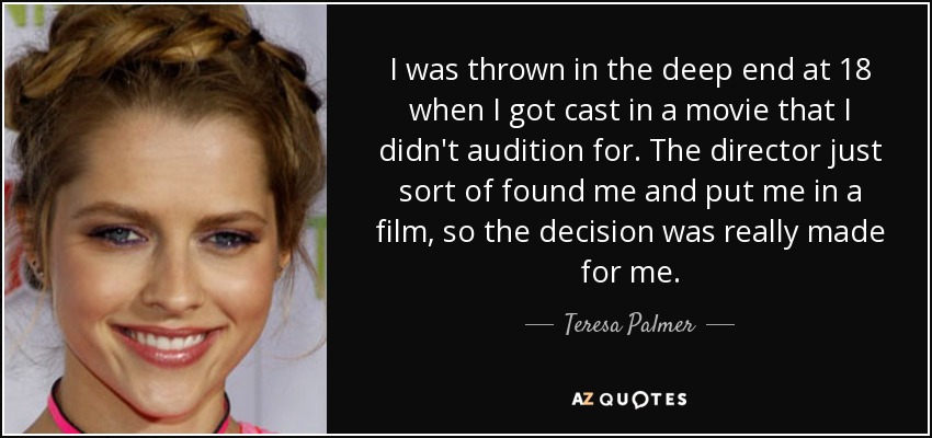 I was thrown in the deep end at 18 when I got cast in a movie that I didn't audition for. The director just sort of found me and put me in a film, so the decision was really made for me. - Teresa Palmer