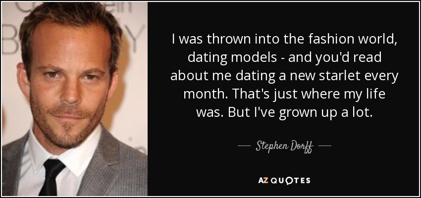 I was thrown into the fashion world, dating models - and you'd read about me dating a new starlet every month. That's just where my life was. But I've grown up a lot. - Stephen Dorff