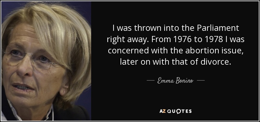 I was thrown into the Parliament right away. From 1976 to 1978 I was concerned with the abortion issue, later on with that of divorce. - Emma Bonino