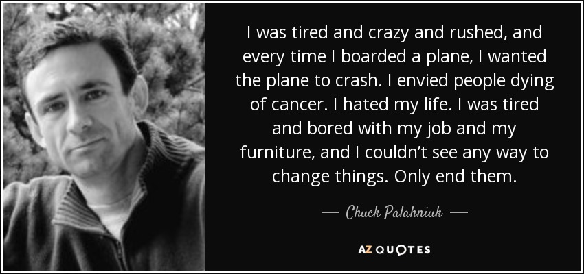 I was tired and crazy and rushed, and every time I boarded a plane, I wanted the plane to crash. I envied people dying of cancer. I hated my life. I was tired and bored with my job and my furniture, and I couldn’t see any way to change things. Only end them. - Chuck Palahniuk