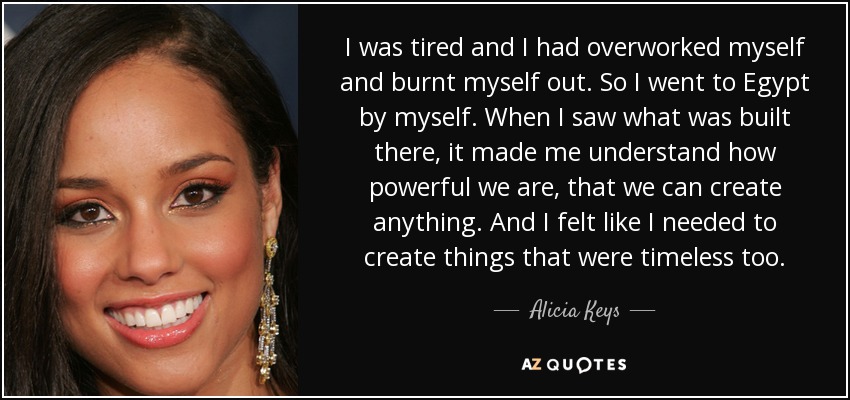 I was tired and I had overworked myself and burnt myself out. So I went to Egypt by myself. When I saw what was built there, it made me understand how powerful we are, that we can create anything. And I felt like I needed to create things that were timeless too. - Alicia Keys