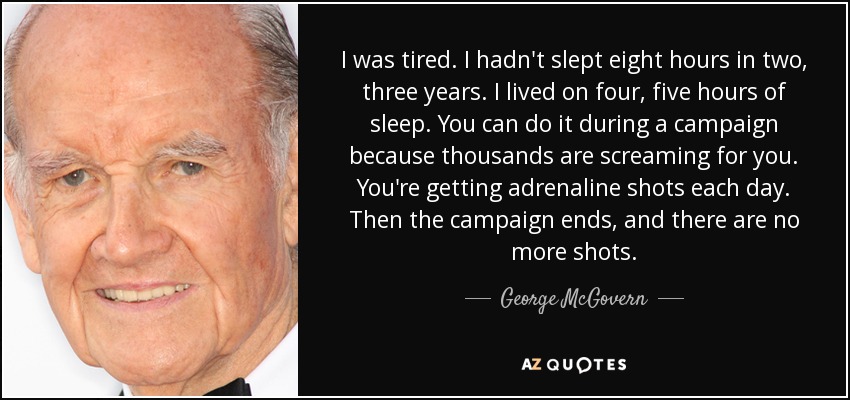 I was tired. I hadn't slept eight hours in two, three years. I lived on four, five hours of sleep. You can do it during a campaign because thousands are screaming for you. You're getting adrenaline shots each day. Then the campaign ends, and there are no more shots. - George McGovern