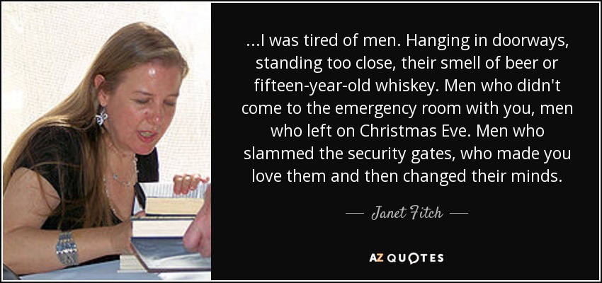 ...I was tired of men. Hanging in doorways, standing too close, their smell of beer or fifteen-year-old whiskey. Men who didn't come to the emergency room with you, men who left on Christmas Eve. Men who slammed the security gates, who made you love them and then changed their minds. - Janet Fitch