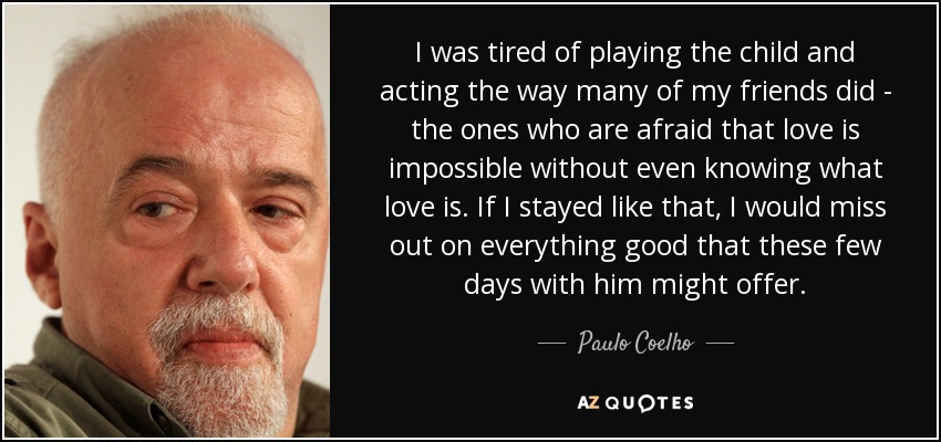 I was tired of playing the child and acting the way many of my friends did - the ones who are afraid that love is impossible without even knowing what love is. If I stayed like that, I would miss out on everything good that these few days with him might offer. - Paulo Coelho