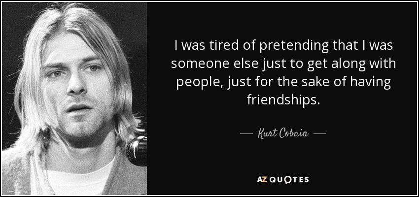 I was tired of pretending that I was someone else just to get along with people, just for the sake of having friendships. - Kurt Cobain