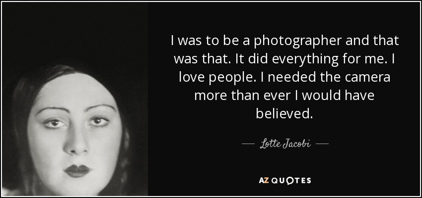 I was to be a photographer and that was that. It did everything for me. I love people. I needed the camera more than ever I would have believed. - Lotte Jacobi