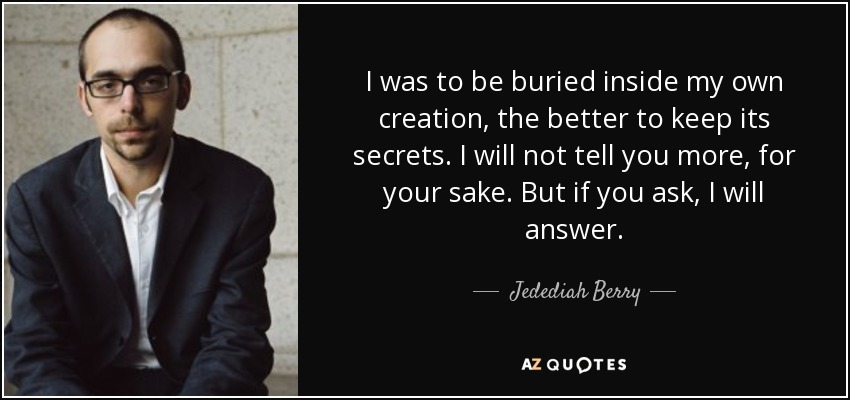 I was to be buried inside my own creation, the better to keep its secrets. I will not tell you more, for your sake. But if you ask, I will answer. - Jedediah Berry