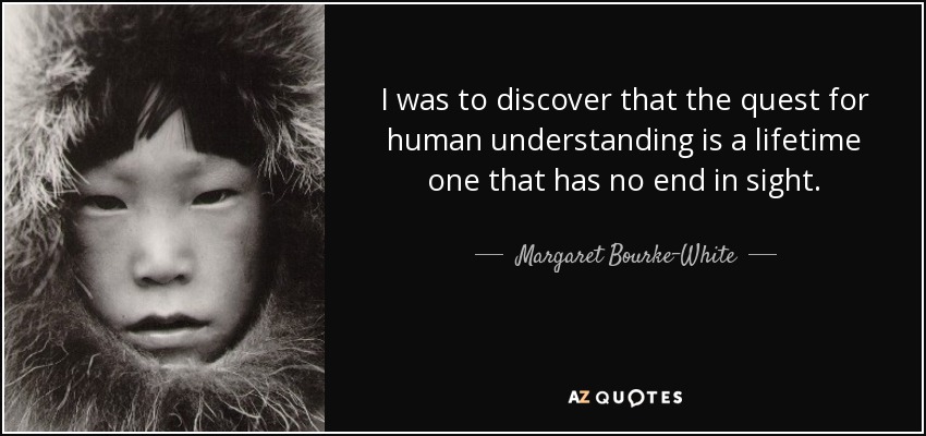 I was to discover that the quest for human understanding is a lifetime one that has no end in sight. - Margaret Bourke-White