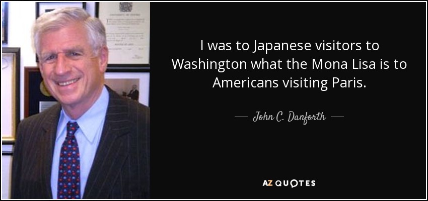 I was to Japanese visitors to Washington what the Mona Lisa is to Americans visiting Paris. - John C. Danforth