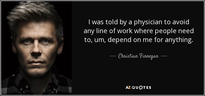 I was told by a physician to avoid any line of work where people need to, um, depend on me for anything. - Christian Finnegan