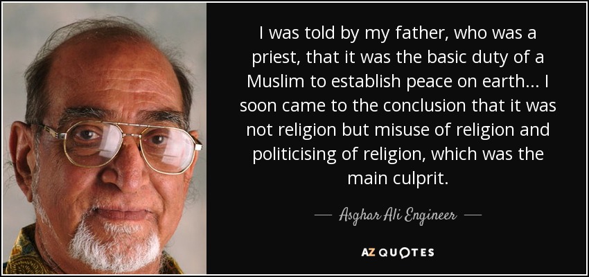 I was told by my father, who was a priest, that it was the basic duty of a Muslim to establish peace on earth... I soon came to the conclusion that it was not religion but misuse of religion and politicising of religion, which was the main culprit. - Asghar Ali Engineer