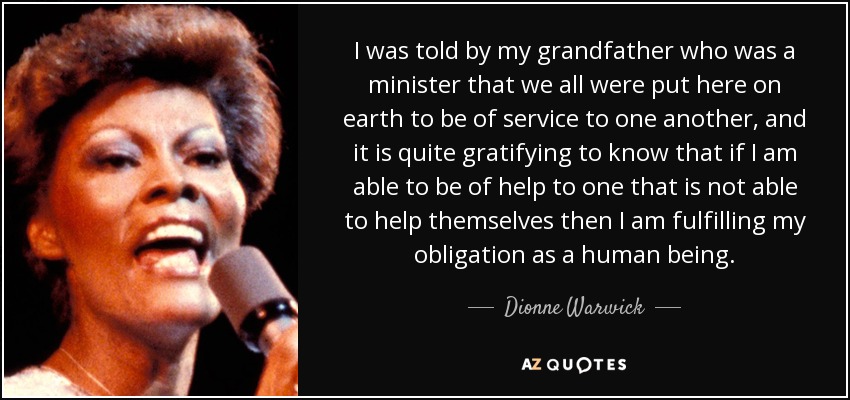 I was told by my grandfather who was a minister that we all were put here on earth to be of service to one another, and it is quite gratifying to know that if I am able to be of help to one that is not able to help themselves then I am fulfilling my obligation as a human being. - Dionne Warwick