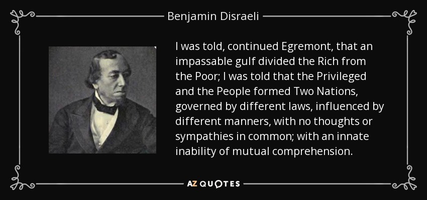 I was told, continued Egremont, that an impassable gulf divided the Rich from the Poor; I was told that the Privileged and the People formed Two Nations, governed by different laws, influenced by different manners, with no thoughts or sympathies in common; with an innate inability of mutual comprehension. - Benjamin Disraeli