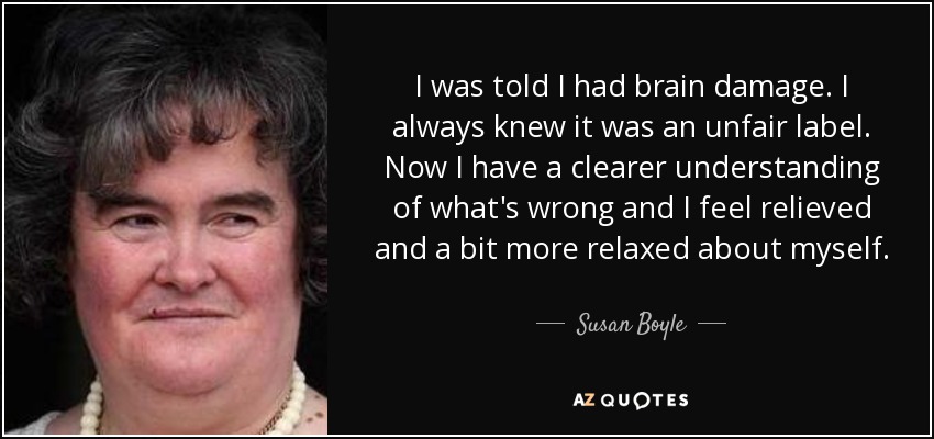 I was told I had brain damage. I always knew it was an unfair label. Now I have a clearer understanding of what's wrong and I feel relieved and a bit more relaxed about myself. - Susan Boyle