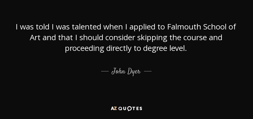 I was told I was talented when I applied to Falmouth School of Art and that I should consider skipping the course and proceeding directly to degree level. - John Dyer