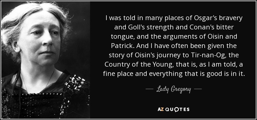 I was told in many places of Osgar's bravery and Goll's strength and Conan's bitter tongue, and the arguments of Oisin and Patrick. And I have often been given the story of Oisin's journey to Tir-nan-Og, the Country of the Young, that is, as I am told, a fine place and everything that is good is in it. - Lady Gregory