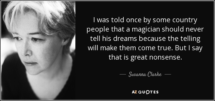 I was told once by some country people that a magician should never tell his dreams because the telling will make them come true. But I say that is great nonsense. - Susanna Clarke