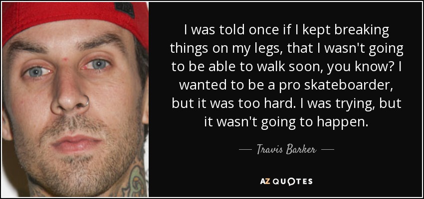 I was told once if I kept breaking things on my legs, that I wasn't going to be able to walk soon, you know? I wanted to be a pro skateboarder, but it was too hard. I was trying, but it wasn't going to happen. - Travis Barker