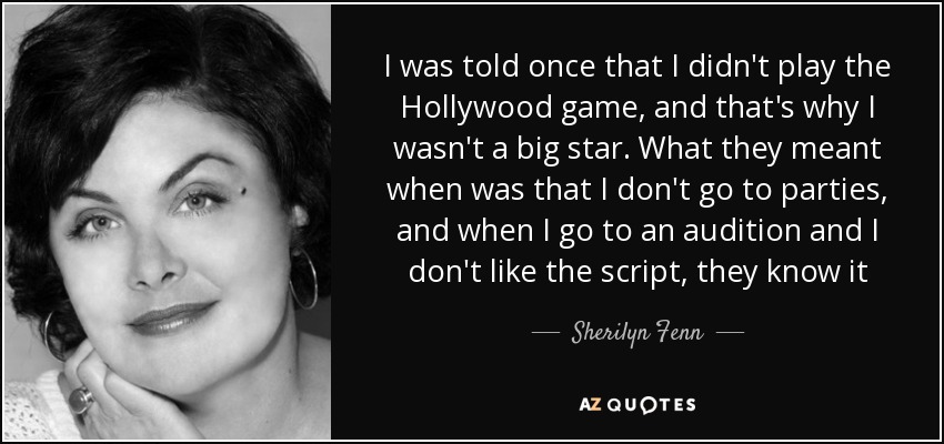 I was told once that I didn't play the Hollywood game, and that's why I wasn't a big star. What they meant when was that I don't go to parties, and when I go to an audition and I don't like the script, they know it - Sherilyn Fenn
