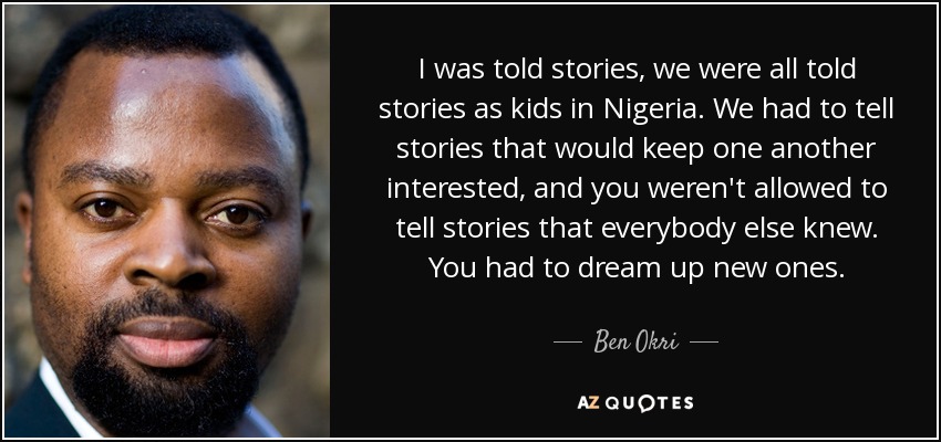 I was told stories, we were all told stories as kids in Nigeria. We had to tell stories that would keep one another interested, and you weren't allowed to tell stories that everybody else knew. You had to dream up new ones. - Ben Okri