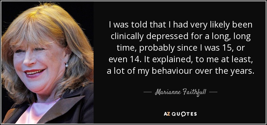 I was told that I had very likely been clinically depressed for a long, long time, probably since I was 15, or even 14. It explained, to me at least, a lot of my behaviour over the years. - Marianne Faithfull