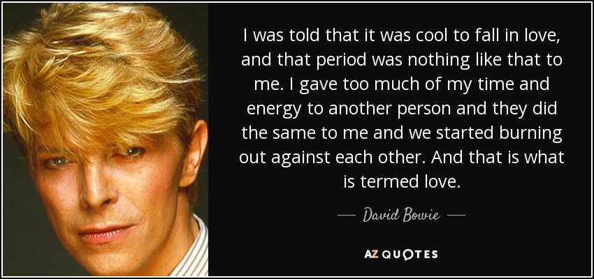 I was told that it was cool to fall in love, and that period was nothing like that to me. I gave too much of my time and energy to another person and they did the same to me and we started burning out against each other. And that is what is termed love. - David Bowie