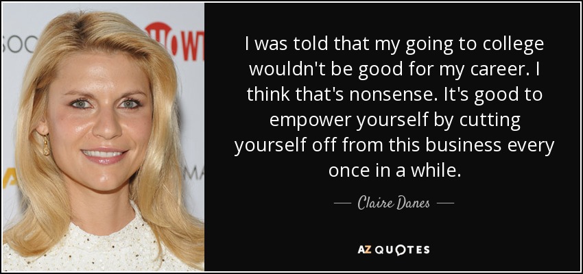 I was told that my going to college wouldn't be good for my career. I think that's nonsense. It's good to empower yourself by cutting yourself off from this business every once in a while. - Claire Danes