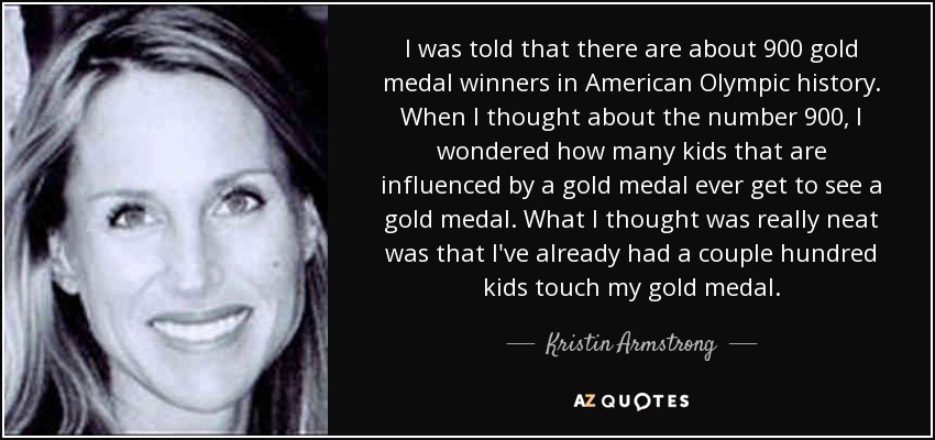 I was told that there are about 900 gold medal winners in American Olympic history. When I thought about the number 900, I wondered how many kids that are influenced by a gold medal ever get to see a gold medal. What I thought was really neat was that I've already had a couple hundred kids touch my gold medal. - Kristin Armstrong