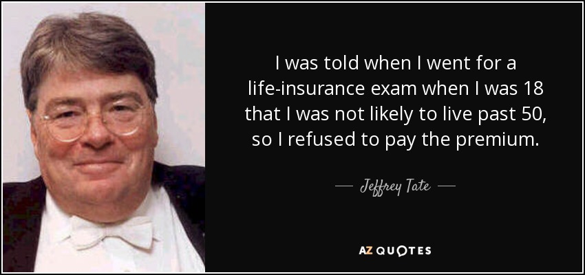 I was told when I went for a life-insurance exam when I was 18 that I was not likely to live past 50, so I refused to pay the premium. - Jeffrey Tate