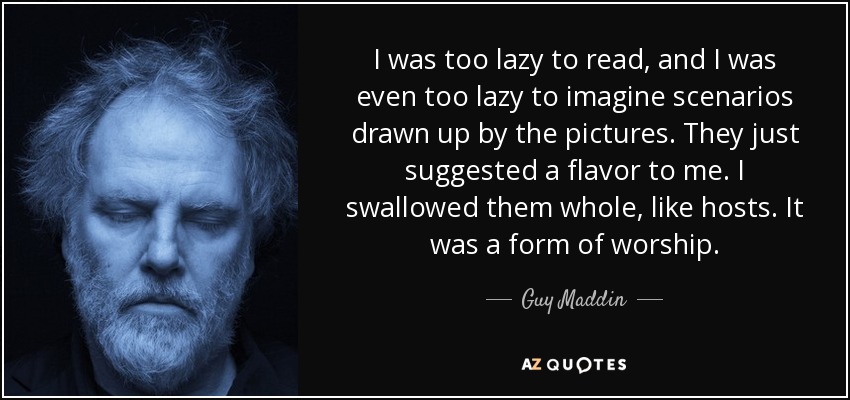 I was too lazy to read, and I was even too lazy to imagine scenarios drawn up by the pictures. They just suggested a flavor to me. I swallowed them whole, like hosts. It was a form of worship. - Guy Maddin