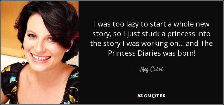 I was too lazy to start a whole new story, so I just stuck a princess into the story I was working on... and The Princess Diaries was born! - Meg Cabot