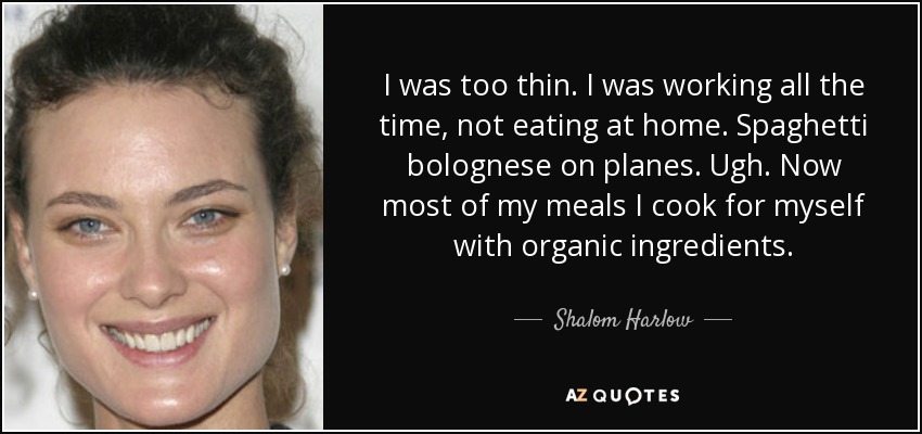I was too thin. I was working all the time, not eating at home. Spaghetti bolognese on planes. Ugh. Now most of my meals I cook for myself with organic ingredients. - Shalom Harlow