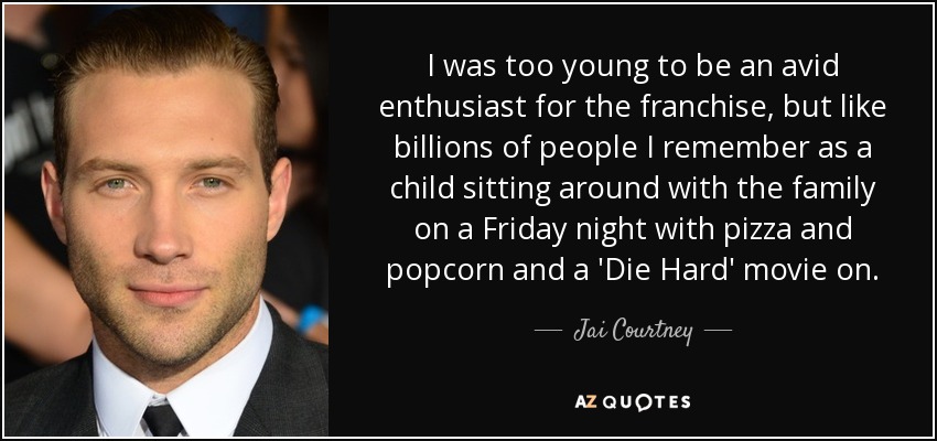 I was too young to be an avid enthusiast for the franchise, but like billions of people I remember as a child sitting around with the family on a Friday night with pizza and popcorn and a 'Die Hard' movie on. - Jai Courtney