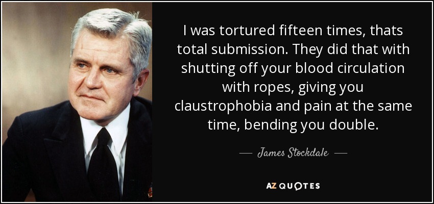 I was tortured fifteen times, thats total submission. They did that with shutting off your blood circulation with ropes, giving you claustrophobia and pain at the same time, bending you double. - James Stockdale