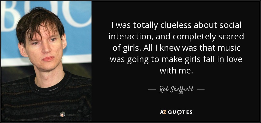 I was totally clueless about social interaction, and completely scared of girls. All I knew was that music was going to make girls fall in love with me. - Rob Sheffield