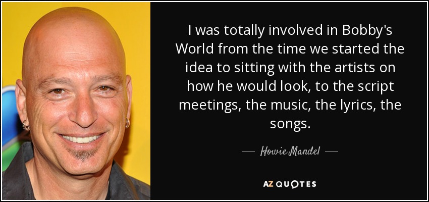 I was totally involved in Bobby's World from the time we started the idea to sitting with the artists on how he would look, to the script meetings, the music, the lyrics, the songs. - Howie Mandel
