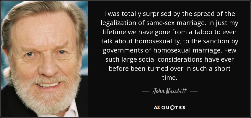I was totally surprised by the spread of the legalization of same-sex marriage. In just my lifetime we have gone from a taboo to even talk about homosexuality, to the sanction by governments of homosexual marriage. Few such large social considerations have ever before been turned over in such a short time. - John Naisbitt