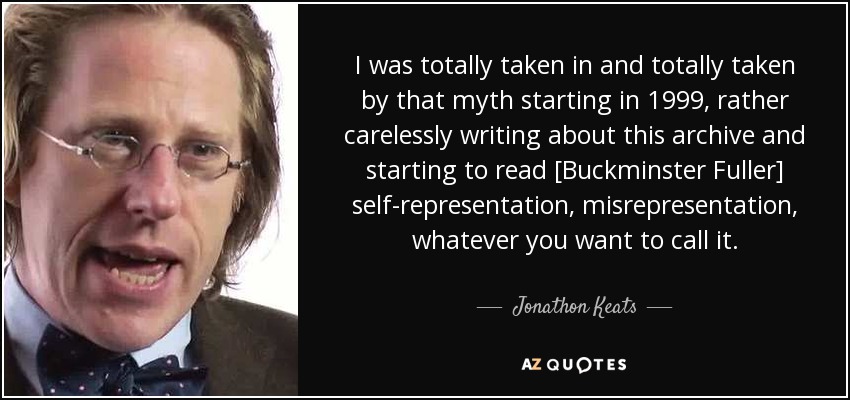 I was totally taken in and totally taken by that myth starting in 1999, rather carelessly writing about this archive and starting to read [Buckminster Fuller] self-representation, misrepresentation, whatever you want to call it. - Jonathon Keats