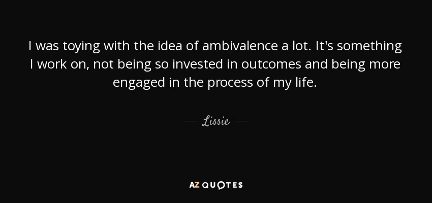 I was toying with the idea of ambivalence a lot. It's something I work on, not being so invested in outcomes and being more engaged in the process of my life. - Lissie