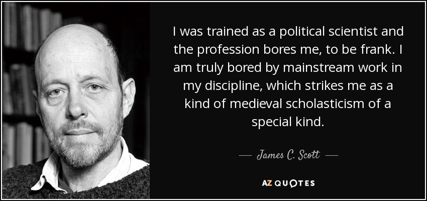 I was trained as a political scientist and the profession bores me, to be frank. I am truly bored by mainstream work in my discipline, which strikes me as a kind of medieval scholasticism of a special kind. - James C. Scott