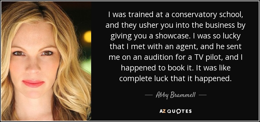 I was trained at a conservatory school, and they usher you into the business by giving you a showcase. I was so lucky that I met with an agent, and he sent me on an audition for a TV pilot, and I happened to book it. It was like complete luck that it happened. - Abby Brammell