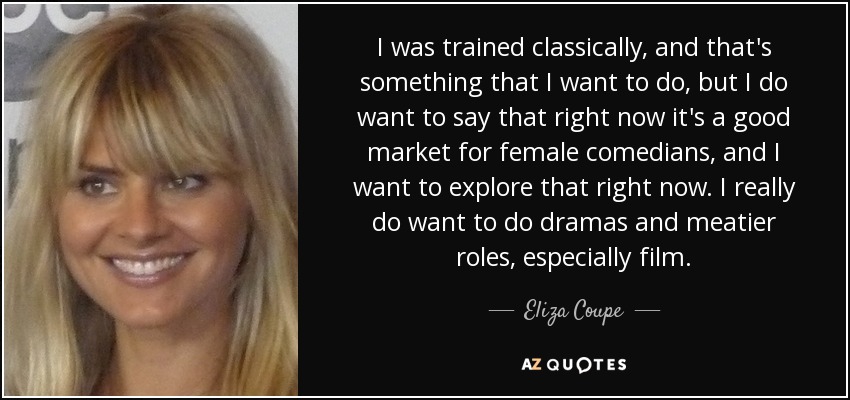 I was trained classically, and that's something that I want to do, but I do want to say that right now it's a good market for female comedians, and I want to explore that right now. I really do want to do dramas and meatier roles, especially film. - Eliza Coupe