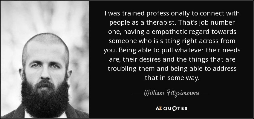 I was trained professionally to connect with people as a therapist. That's job number one, having a empathetic regard towards someone who is sitting right across from you. Being able to pull whatever their needs are, their desires and the things that are troubling them and being able to address that in some way. - William Fitzsimmons