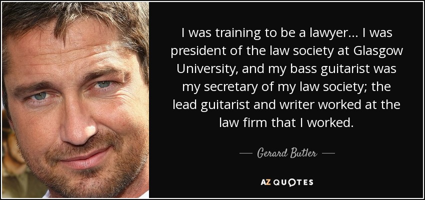 I was training to be a lawyer... I was president of the law society at Glasgow University, and my bass guitarist was my secretary of my law society; the lead guitarist and writer worked at the law firm that I worked. - Gerard Butler
