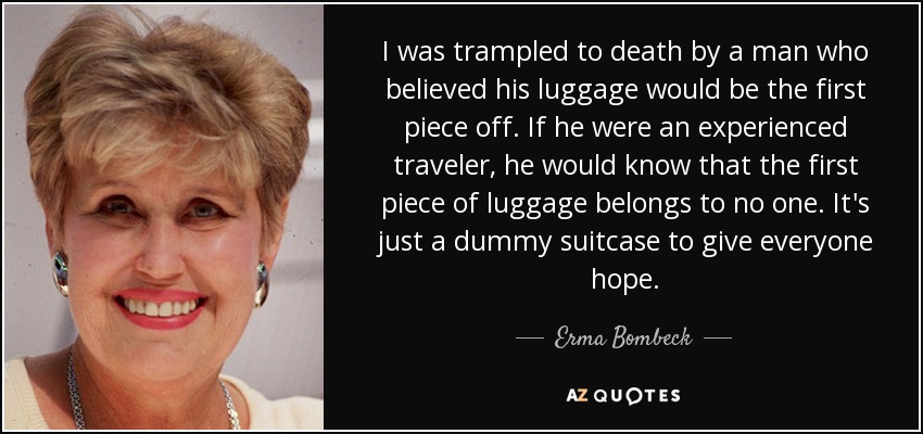 I was trampled to death by a man who believed his luggage would be the first piece off. If he were an experienced traveler, he would know that the first piece of luggage belongs to no one. It's just a dummy suitcase to give everyone hope. - Erma Bombeck