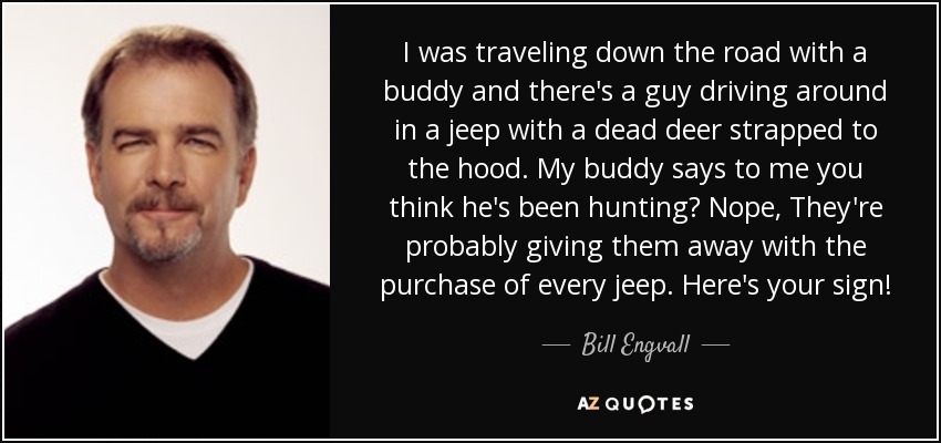 I was traveling down the road with a buddy and there's a guy driving around in a jeep with a dead deer strapped to the hood. My buddy says to me you think he's been hunting? Nope, They're probably giving them away with the purchase of every jeep. Here's your sign! - Bill Engvall
