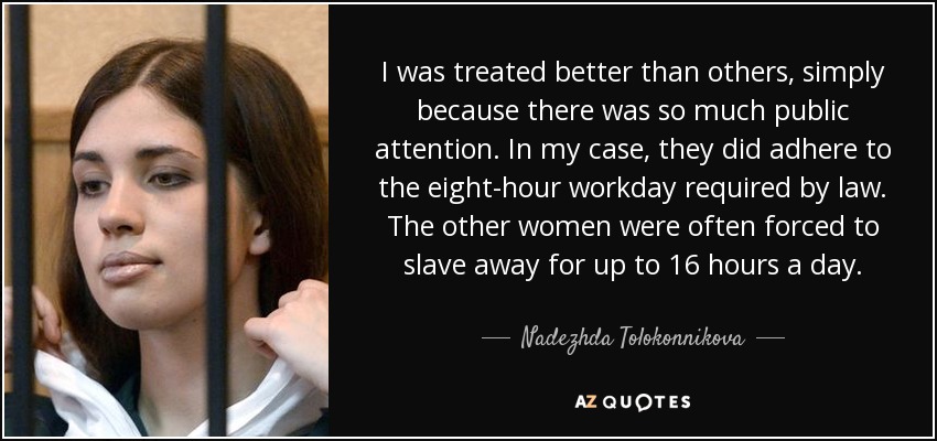 I was treated better than others, simply because there was so much public attention. In my case, they did adhere to the eight-hour workday required by law. The other women were often forced to slave away for up to 16 hours a day. - Nadezhda Tolokonnikova