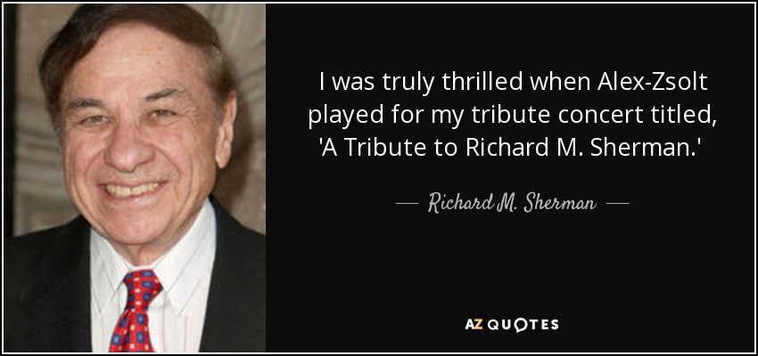 I was truly thrilled when Alex-Zsolt played for my tribute concert titled, 'A Tribute to Richard M. Sherman.' This special concert event was held at Disney's Historic El Capitan Theatre in Hollywood, CA. Alex was great and he played my songs very musically and in supercalifragilisticexpialidocious style! - Richard M. Sherman