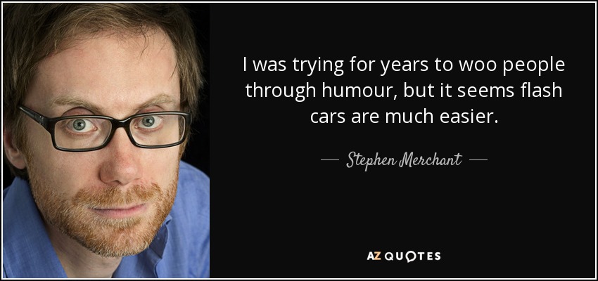 I was trying for years to woo people through humour, but it seems flash cars are much easier. - Stephen Merchant